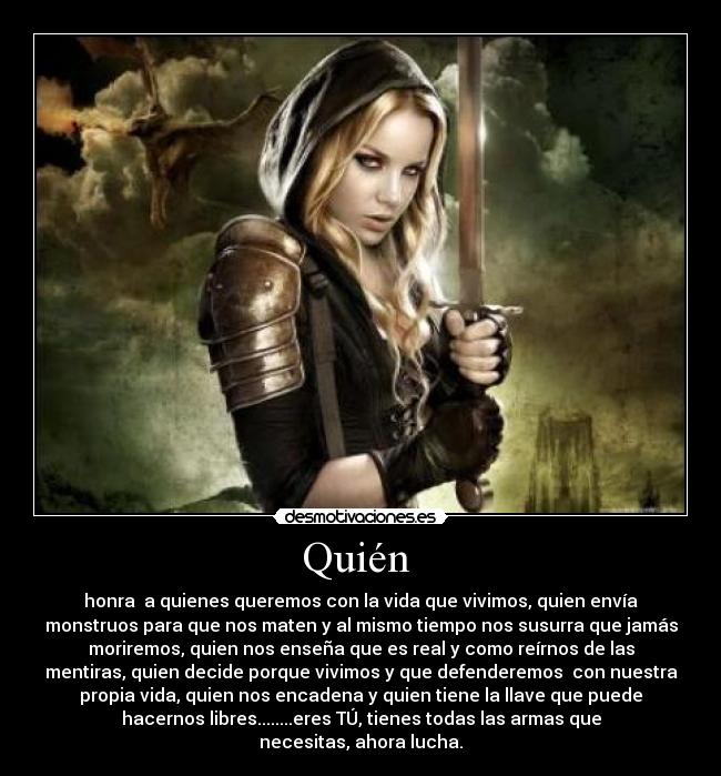 Quién  - honra  a quienes queremos con la vida que vivimos, quien envía
monstruos para que nos maten y al mismo tiempo nos susurra que jamás
moriremos, quien nos enseña que es real y como reírnos de las
mentiras, quien decide porque vivimos y que defenderemos  con nuestra
propia vida, quien nos encadena y quien tiene la llave que puede
hacernos libres........eres TÚ, tienes todas las armas que
necesitas, ahora lucha.