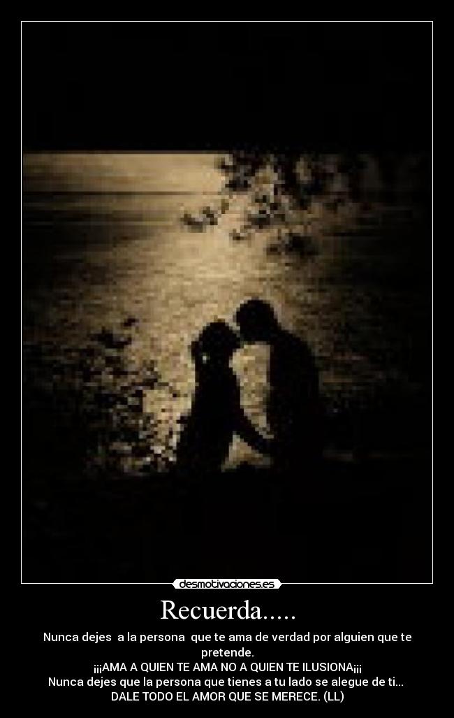 Recuerda..... - Nunca dejes a la persona que te ama de verdad por alguien que te pretende.
¡¡¡AMA A QUIEN TE AMA NO A QUIEN TE ILUSIONA¡¡¡
Nunca dejes que la persona que tienes a tu lado se alegue de ti...
DALE TODO EL AMOR QUE SE MERECE. (LL)