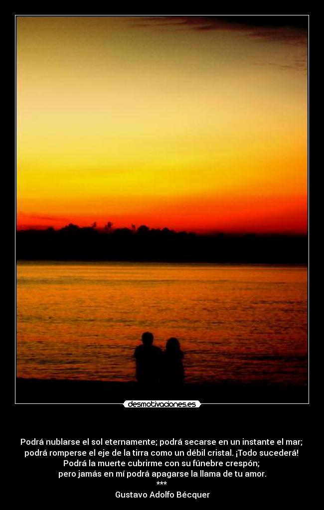    - Podrá nublarse el sol eternamente; podrá secarse en un instante el mar; 
podrá romperse el eje de la tirra como un débil cristal. ¡Todo sucederá! 
Podrá la muerte cubrirme con su fúnebre crespón; 
pero jamás en mí podrá apagarse la llama de tu amor.
***
Gustavo Adolfo Bécquer