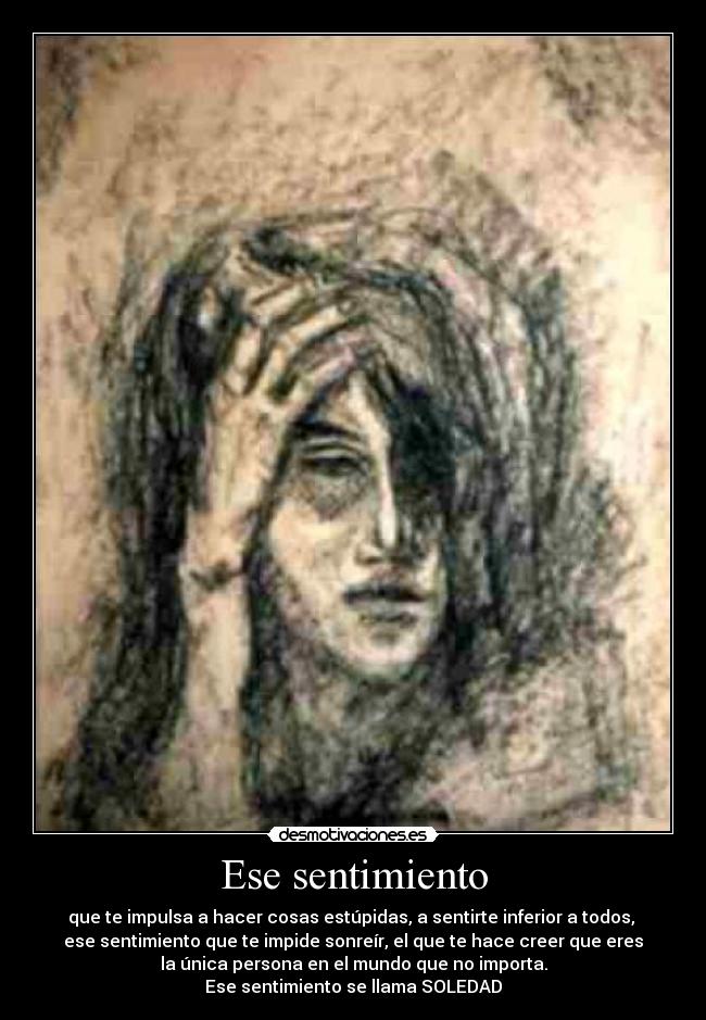 Ese sentimiento - que te impulsa a hacer cosas estúpidas, a sentirte inferior a todos,
ese sentimiento que te impide sonreír, el que te hace creer que eres
la única persona en el mundo que no importa.
Ese sentimiento se llama SOLEDAD