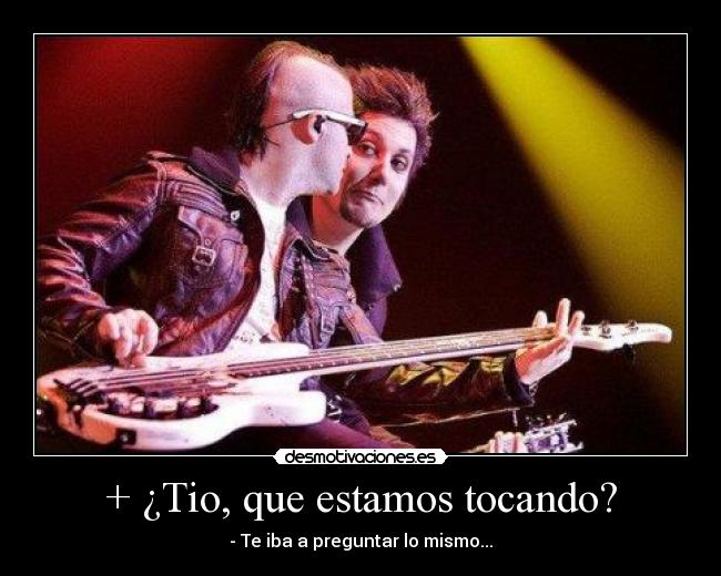 + ¿Tio, que estamos tocando? - - Te iba a preguntar lo mismo...