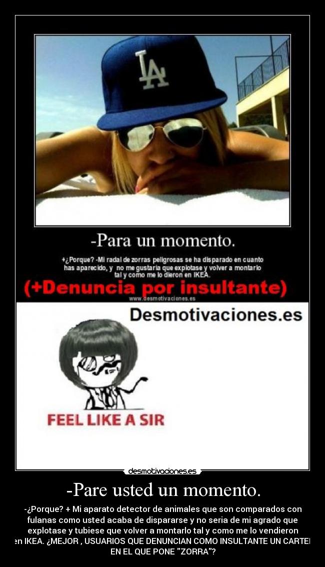 -Pare usted un momento. - -¿Porque? + Mi aparato detector de animales que son comparados con
fulanas como usted acaba de dispararse y no seria de mi agrado que
explotase y tubiese que volver a montarlo tal y como me lo vendieron
en IKEA. ¿MEJOR , USUARIOS QUE DENUNCIAN COMO INSULTANTE UN CARTEL
EN EL QUE PONE ZORRA?