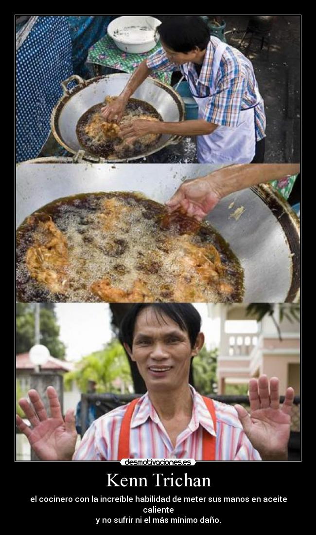 Kenn Trichan - el cocinero con la increíble habilidad de meter sus manos en aceite caliente
y no sufrir ni el más mínimo daño.