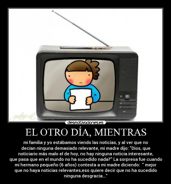 EL OTRO DÍA, MIENTRAS - mi familia y yo estábamos viendo las noticias, y al ver que no
decían ninguna demasiado relevante, mi madre dijo: Dios, que
noticiario más malo el de hoy, no hay ninguna noticia interesante,
que pasa que en el mundo no ha sucedido nada? La sorpresa fue cuando
mi hermano pequeño (6 años) contesta a mi madre diciendo:   mejor
que no haya noticias relevantes,eso quiere decir que no ha sucedido
ninguna desgracia...