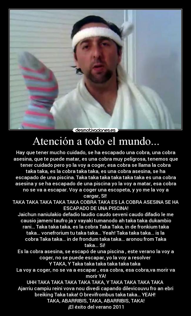 Atención a todo el mundo... - Hay que tener mucho cuidado, se ha escapado una cobra, una cobra
asesina, que te puede matar, es una cobra muy peligrosa, tenemos que
tener cuidado pero yo la voy a coger, esa cobra se llama la cobra
taka taka, es la cobra taka taka, es una cobra asesina, se ha
escapado de una piscina. Taka taka taka taka taka taka es una cobra
asesina y se ha escapado de una piscina yo la voy a matar, esa cobra
no se va a escapar. Voy a coger una escopeta, y yo me la voy a
cargar, SI! 
TAKA TAKA TAKA TAKA TAKA COBRA TAKA ES LA COBRA ASESINA SE HA
ESCAPADO DE UNA PISCINA!
Jaichun naniulakio defadio laudio caudo seveni caudo difadio le me
causio jameni taufro ja y vayaki tumanodo ah taka taka dukambio
rani... Taka taka taka, es la cobra﻿ Taka Taka, in de fronkium taka
taka... vonefrorium tu taka taka... Yeah! Taka taka taka... is la
cobra Taka taka... in de frondum taka taka... aronou from Taka
taka... Sí! 
Es la cobra asesina, se escapó de una piscina , este verano la voy a
coger, no se puede escapar, yo la voy a resolver 
Y TAKA, Y Taka taka taka taka taka taka 
La voy a coger, no se va a escapar , esa cobra, esa cobra,va morir va
morir YA!
UHH TAKA TAKA TAKA TAKA TAKA, Y TAKA TAKA TAKA TAKA 
Ajarriu campiu reini vova nou divedi capando dilevicouvu fro an ebri
breiking Taka taka! O brevifrombus taka taka... YEAH! 
TAKA, ABARRIBIS, TAKA, ABARRIBIS, TAKA!
¡El éxito del verano 2011