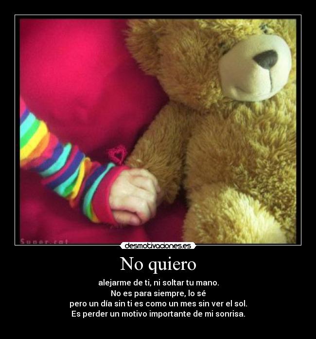 No quiero - alejarme de ti, ni soltar tu mano.
No es para siempre, lo sé
pero un día sin ti es como un mes sin ver el sol.
Es perder un motivo importante de mi sonrisa.
