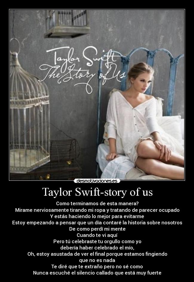 Taylor Swift-story of us - Como terminamos de esta manera?
Mirame nerviosamente tirando mi ropa y tratando de parecer ocupado
Y estás haciendo lo mejor para evitarme
Estoy empezando a pensar que un día contaré la historia sobre nosotros
De como perdí mi mente
Cuando te vi aquí
Pero tú celebraste tu orgullo como yo
debería haber celebrado el mío,
Oh, estoy asustada de ver el final porque estamos fingiendo
que no es nada
Te diré que te extraño pero no sé como
Nunca escuché el silencio callado que está muy fuerte