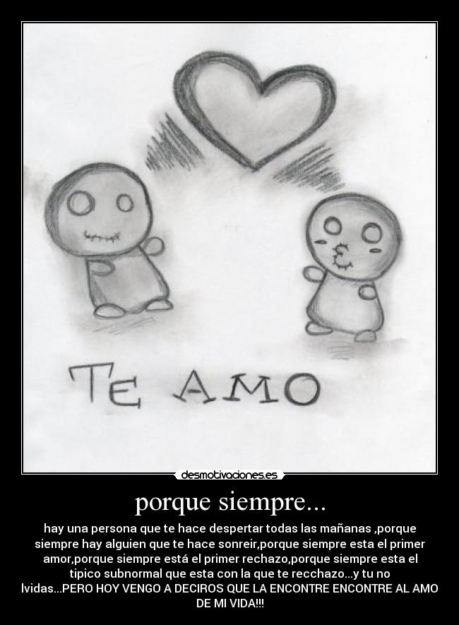 porque siempre... - hay una persona que te hace despertar todas las mañanas ,porque
siempre hay alguien que te hace sonreir,porque siempre esta el primer
amor,porque siempre está el primer rechazo,porque siempre esta el
tipico subnormal que esta con la que te recchazo...y tu no
olvidas...PERO HOY VENGO A DECIROS QUE LA ENCONTRE ENCONTRE AL AMOR
DE MI VIDA!!!