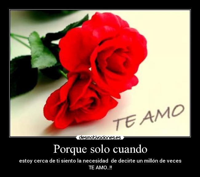 Porque solo cuando - estoy cerca de ti siento la necesidad  de decirte un millón de veces TE AMO..!!
