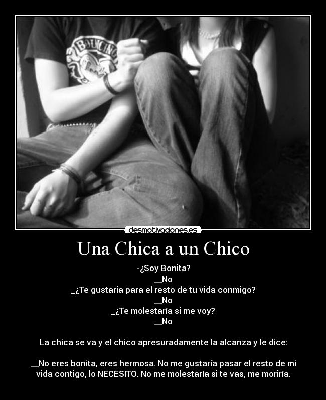 Una Chica a un Chico - -¿Soy Bonita?
__No
_¿Te gustaria para el resto de tu vida conmigo?
__No
_¿Te molestaría si me voy?
__No

La chica se va y el chico apresuradamente la alcanza y le dice:

__No eres bonita, eres hermosa. No me gustaría pasar el resto de mi
vida contigo, lo NECESITO. No me molestaría si te vas, me moriría.
