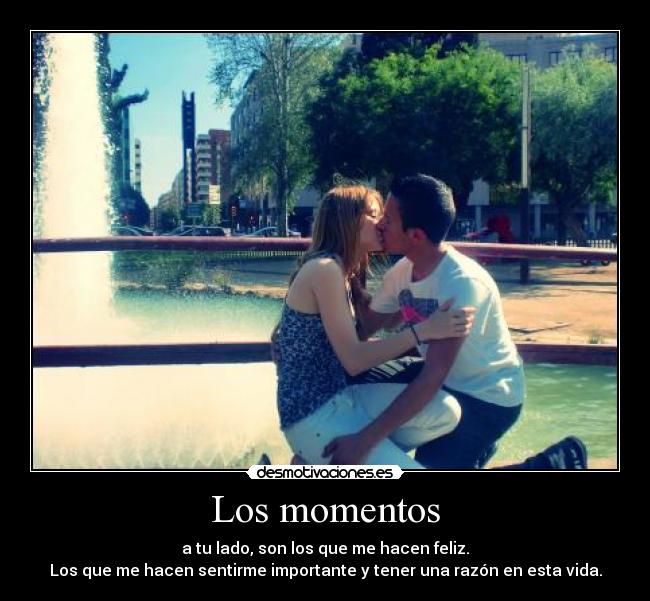 Los momentos - a tu lado, son los que me hacen feliz.
Los que me hacen sentirme importante y tener una razón en esta vida.