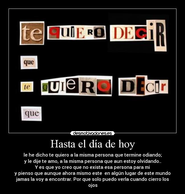 Hasta el día de hoy - le he dicho te quiero a la misma persona que termine odiando;
y le dije te amo, a la misma persona que aun estoy olvidando..
Y es que yo creo que no exista esa persona para mi
y pienso que aunque ahora mismo este  en algún lugar de este mundo
jamas la voy a encontrar. Por que solo puedo verla cuando cierro los
ojos