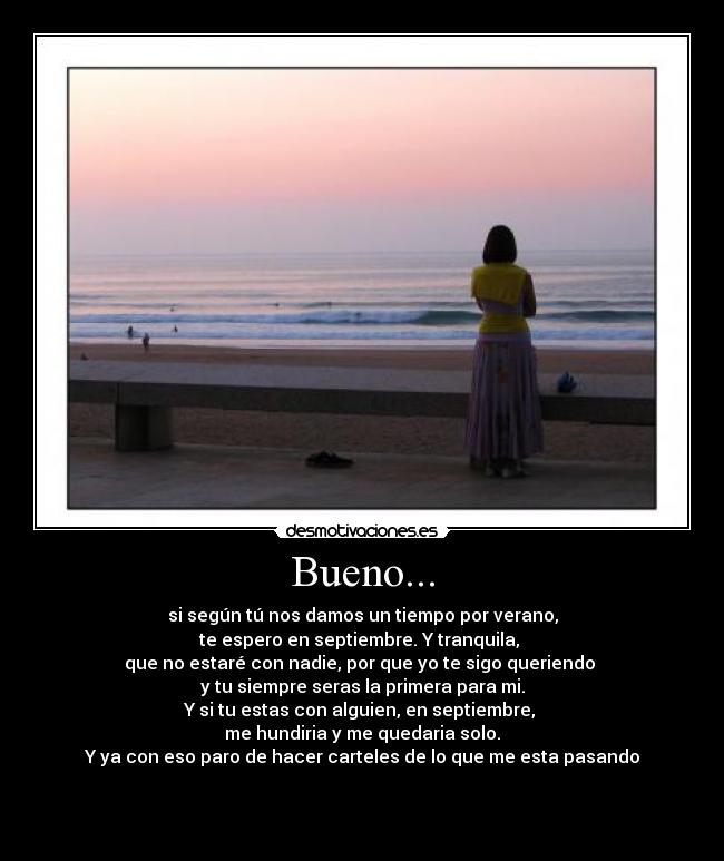Bueno... - si según tú nos damos un tiempo por verano,
te espero en septiembre. Y tranquila,
que no estaré con nadie, por que yo te sigo queriendo
y tu siempre seras la primera para mi.
Y si tu estas con alguien, en septiembre,
me hundiria y me quedaria solo.
Y ya con eso paro de hacer carteles de lo que me esta pasando