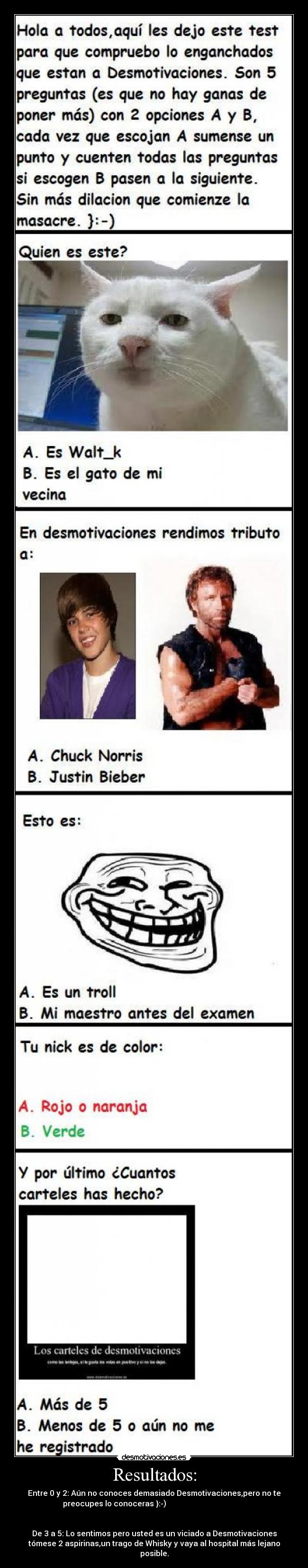 Resultados: - Entre 0 y 2: Aún no conoces demasiado Desmotivaciones,pero no te
preocupes lo conoceras }:-)
De 3 a 5: Lo sentimos pero usted es un viciado a Desmotivaciones
tómese 2 aspirinas,un trago de Whisky y vaya al hospital más lejano
posible.