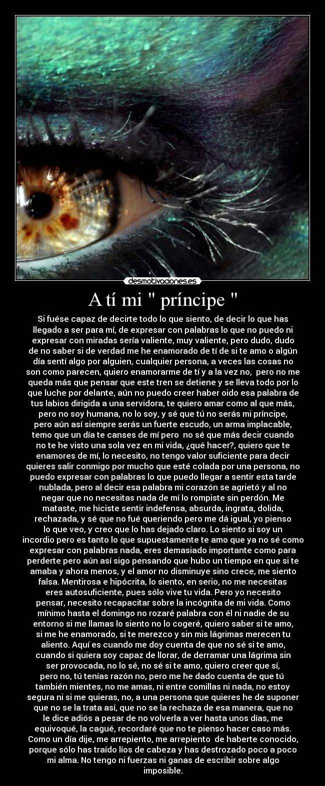A tí mi príncipe - Si fuése capaz de decirte todo lo que siento, de decir lo que has
llegado a ser para mí, de expresar con palabras lo que no puedo ni
expresar con miradas sería valiente, muy valiente, pero dudo, dudo
de no saber si de verdad me he enamorado de tí de si te amo o algún
día sentí algo por alguien, cualquier persona, a veces las cosas no
son como parecen, quiero enamorarme de tí y a la vez no, pero no me
queda más que pensar que este tren se detiene y se lleva todo por lo
que luche por delante, aún no puedo creer haber oido esa palabra de
tus labios dirigida a una servidora, te quiero amar como al que más,
pero no soy humana, no lo soy, y sé que tú no serás mi príncipe,
pero aún así siempre serás un fuerte escudo, un arma implacable,
temo que un día te canses de mí pero no sé que más decir cuando
no te he visto una sola vez en mi vida, ¿qué hacer?, quiero que te
enamores de mí, lo necesito, no tengo valor suficiente para decir
quieres salir conmigo por mucho que esté colada por una persona, no
puedo expresar con palabras lo que puedo llegar a sentir esta tarde
nublada, pero al decir esa palabra mi corazón se agrietó y al no
negar que no necesitas nada de mí lo rompiste sin perdón. Me
mataste, me hiciste sentir indefensa, absurda, ingrata, dolida,
rechazada, y sé que no fué queriendo pero me dá igual, yo pienso
lo que veo, y creo que lo has dejado claro. Lo siento si soy un
incordio pero es tanto lo que supuestamente te amo que ya no sé como
expresar con palabras nada, eres demasiado importante como para
perderte pero aún así sigo pensando que hubo un tiempo en que si te
amaba y ahora menos, y el amor no disminuye sino crece, me siento
falsa. Mentirosa e hipócrita, lo siento, en serio, no me necesitas
eres autosuficiente, pues sólo vive tu vida. Pero yo necesito
pensar, necesito recapacitar sobre la incógnita de mi vida. Como
mínimo hasta el domingo no rozaré palabra con él ni nadie de su
entorno si me llamas lo siento no lo cogeré, quiero saber si te amo,
si me he enamorado, si te merezco y sin mis lágrimas merecen tu
aliento. Aquí es cuando me doy cuenta de que no sé si te amo,
cuando si quiera soy capaz de llorar, de derramar una lágrima sin
ser provocada, no lo sé, no sé si te amo, quiero creer que sí,
pero no, tú tenías razón no, pero me he dado cuenta de que tú
también mientes, no me amas, ni entre comillas ni nada, no estoy
segura ni si me quieras, no, a una persona que quieres he de suponer
que no se la trata así, que no se la rechaza de esa manera, que no
le dice adiós a pesar de no volverla a ver hasta unos días, me
equivoqué, la cagué, recordaré que no te pienso hacer caso más.
Como un día dije, me arrepiento, me arrepiento de haberte conocido,
porque sólo has traído líos de cabeza y has destrozado poco a poco
mi alma. No tengo ni fuerzas ni ganas de escribir sobre algo
imposible.