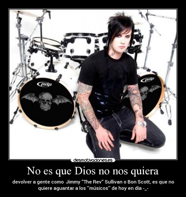 No es que Dios no nos quiera - devolver a gente como Jimmy The Rev Sullivan o Bon Scott, es que no
quiere aguantar a los músicos de hoy en día -_-