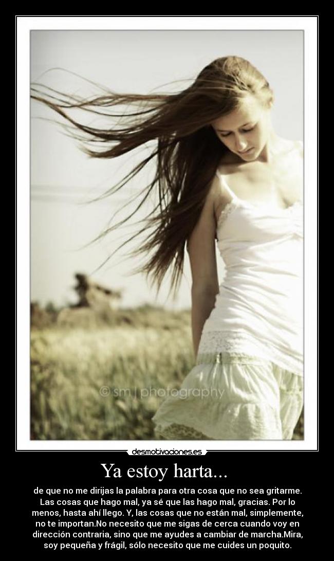 Ya estoy harta...  - de que no me dirijas la palabra para otra cosa que no sea gritarme.
Las cosas que hago mal, ya sé que las hago mal, gracias. Por lo
menos, hasta ahí llego. Y, las cosas que no están mal, simplemente,
no te importan.No necesito que me sigas de cerca cuando voy en
dirección contraria, sino que me ayudes a cambiar de marcha.Mira,
soy pequeña y frágil, sólo necesito que me cuides un poquito.