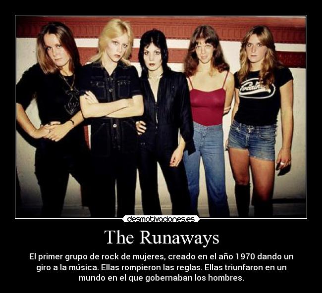 The Runaways - El primer grupo de rock de mujeres, creado en el año 1970 dando un
giro a la música. Ellas rompieron las reglas. Ellas triunfaron en un
mundo en el que gobernaban los hombres.
