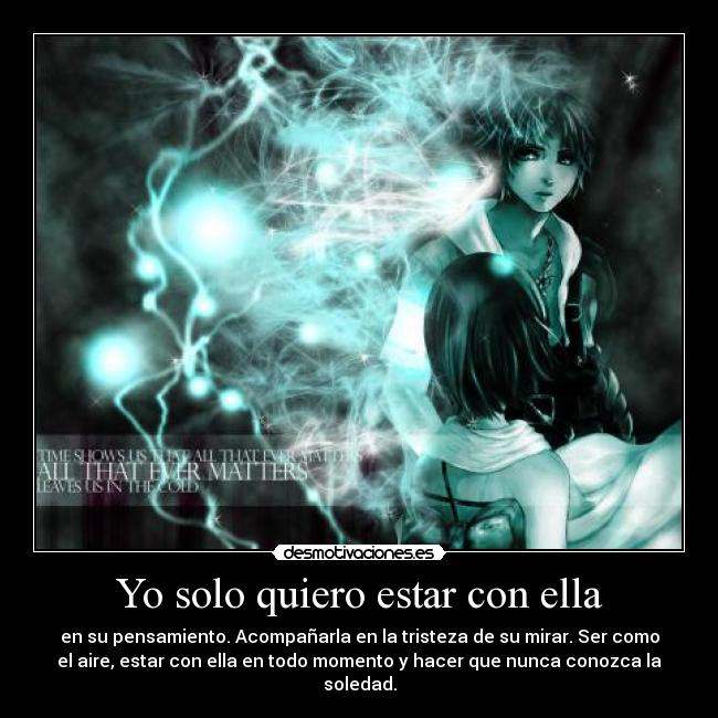 Yo solo quiero estar con ella - en su pensamiento. Acompañarla en la tristeza de su mirar. Ser como
el aire, estar con ella en todo momento y hacer que nunca conozca la
soledad.