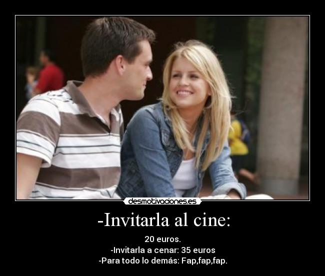 -Invitarla al cine: - 20 euros.
-Invitarla a cenar: 35 euros
-Para todo lo demás: Fap,fap,fap.