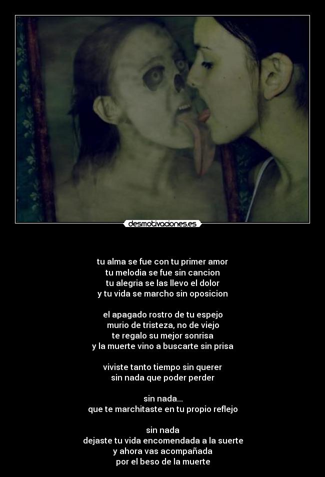 - tu alma se fue con tu primer amor
tu melodia se fue sin cancion
tu alegria se las llevo el dolor
y tu vida se marcho sin oposicion
el apagado rostro de tu espejo
murio de tristeza, no de viejo
te regalo su mejor sonrisa
y la muerte vino a buscarte sin prisa
viviste tanto tiempo sin querer
sin nada que poder perder
sin nada...
que te marchitaste en tu propio reflejo
sin nada
dejaste tu vida encomendada a la suerte
y ahora vas acompañada
por el beso de la muerte