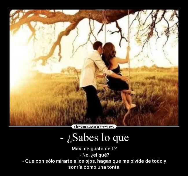 - ¿Sabes lo que - Más me gusta de ti?
- No, ¿el qué?
- Que con sólo mirarte a los ojos, hagas que me olvide de todo y
sonría como una tonta.
