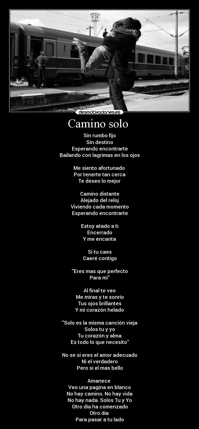 Camino solo  - Sin rumbo fijo
Sin destino
Esperando encontrarte
Bailando con lagrimas en los ojos

Me siento afortunado 
Por tenerte tan cerca
Te deseo lo mejor

Camino distante
Alejado del reloj
Viviendo cada momento
Esperando encontrarte

Estoy atado a ti
Encerrado
Y me encanta

Si tu caes
Caeré contigo

Eres mas que perfecto
Para mi

Al final te veo
Me miras y te sonrío
Tus ojos brillantes
Y mi corazón helado

Solo es la misma canción vieja
Solos tu y yo
Tu corazón y alma
Es todo lo que necesito

No se si eres el amor adecuado
Ni el verdadero
Pero si el mas bello

Amanece 
Veo una pagina en blanco
No hay camino. No hay vida
No hay nada. Solos Tu y Yo
Otro día ha comenzado
Otro día 
Para pasar a tu lado