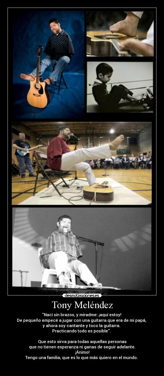 Tony Meléndez - Nací sin brazos, y miradme: ¡aquí estoy!
De pequeño empecé a jugar con una guitarra que era de mi papá,
y ahora soy cantante y toco la guitarra.
Practicando todo es posible.
Que esto sirva para todas aquellas personas
que no tienen esperanza ni ganas de seguir adelante.
¡Ánimo!
Tengo una familia, que es lo que más quiero en el mundo.