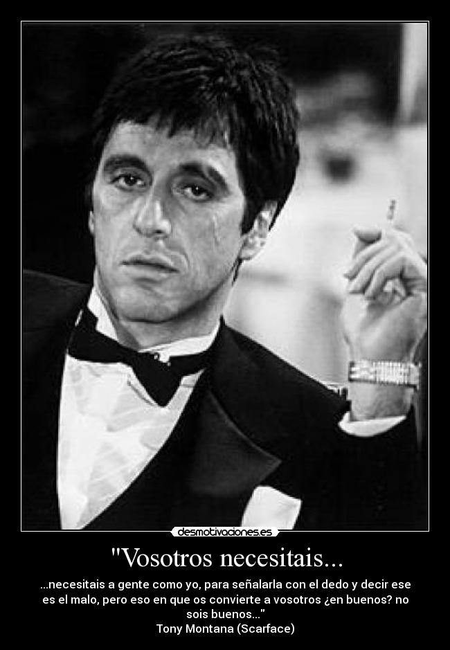 Vosotros necesitais... - ...necesitais a gente como yo, para señalarla con el dedo y decir ese
es el malo, pero eso en que os convierte a vosotros ¿en buenos? no
sois buenos...
Tony Montana (Scarface)