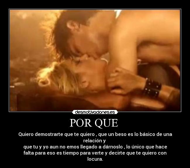 POR QUE - Quiero demostrarte que te quiero , que un beso es lo básico de una
relación y
que tu y yo aun no emos llegado a dárnoslo , lo único que hace
falta para eso es tiempo para verte y decirte que te quiero con
locura.