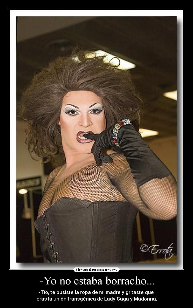 -Yo no estaba borracho... - - Tío, te pusiste la ropa de mi madre y gritaste que 
eras la unión transgénica de Lady Gaga y Madonna.