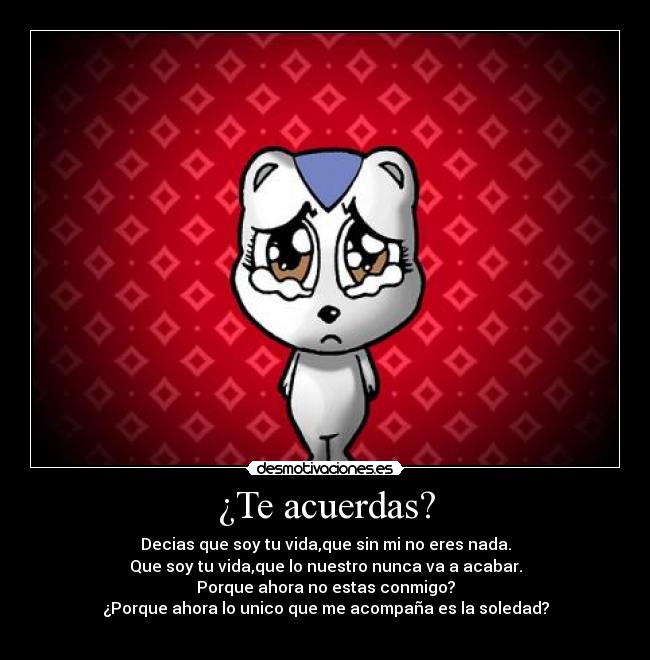 ¿Te acuerdas? - Decias que soy tu vida,que sin mi no eres nada.
Que soy tu vida,que lo nuestro nunca va a acabar.
Porque ahora no estas conmigo?
¿Porque ahora lo unico que me acompaña es la soledad?