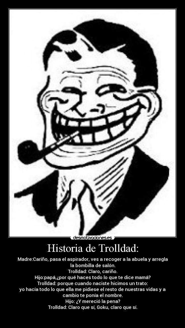 Historia de Trolldad: - Madre:Cariño, pasa el aspirador, ves a recoger a la abuela y arregla
la bombilla de salón.
Trolldad: Claro, cariño.
Hijo:papá,¿por qué haces todo lo que te dice mamá?
Trolldad: porque cuando naciste hicimos un trato:
yo hacía todo lo que ella me pidiese el resto de nuestras vidas y a
cambio te ponía el nombre.
Hijo: ¿Y mereció la pena?
Trolldad: Claro que sí, Goku, claro que sí.