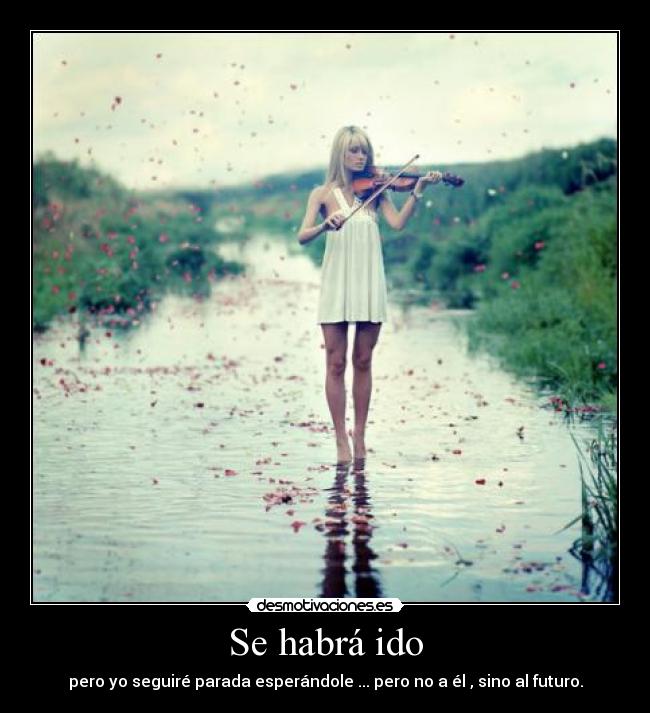 Se habrá ido - pero yo seguiré parada esperándole ... pero no a él , sino al futuro.