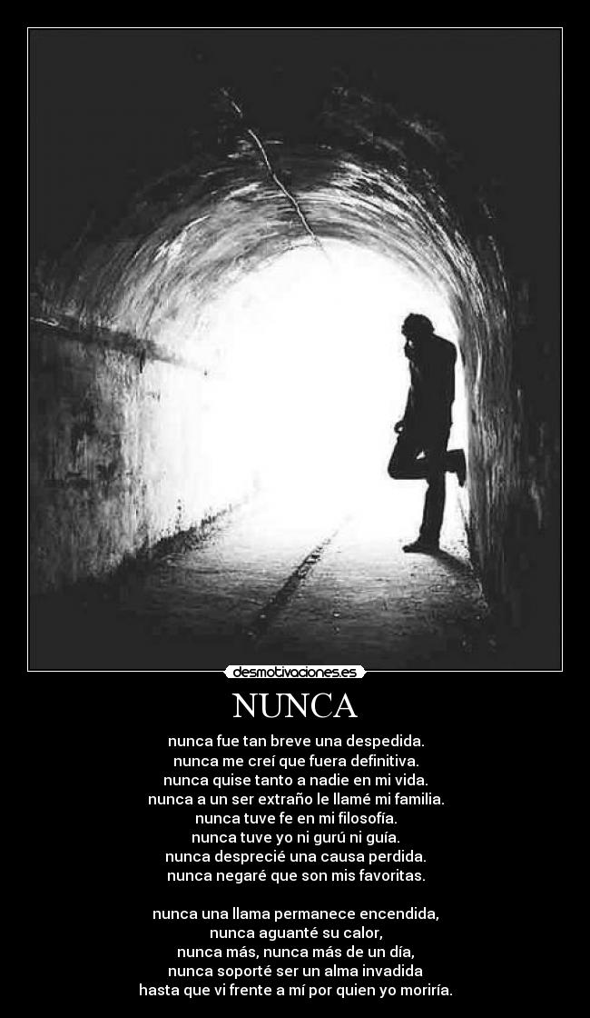 NUNCA - nunca fue tan breve una despedida.
nunca me creí que fuera definitiva.
nunca quise tanto a nadie en mi vida.
nunca a un ser extraño le llamé mi familia.
nunca tuve fe en mi filosofía.
nunca tuve yo ni gurú ni guía.
nunca desprecié una causa perdida.
nunca negaré que son mis favoritas.
nunca una llama permanece encendida,
nunca aguanté su calor,
nunca más, nunca más de un día,
nunca soporté ser un alma invadida
hasta que vi frente a mí por quien yo moriría.