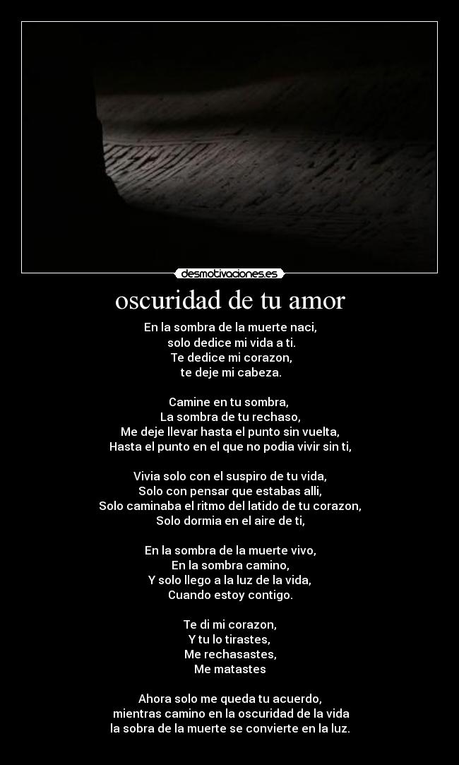 oscuridad de tu amor - En la sombra de la muerte naci,
 solo dedice mi vida a ti.
 Te dedice mi corazon,
 te deje mi cabeza.

Camine en tu sombra, 
La sombra de tu rechaso,
Me deje llevar hasta el punto sin vuelta,
Hasta el punto en el que no podia vivir sin ti,

Vivia solo con el suspiro de tu vida,
Solo con pensar que estabas alli,
Solo caminaba el ritmo del latido de tu corazon,
Solo dormia en el aire de ti,

En la sombra de la muerte vivo,
En la sombra camino,
Y solo llego a la luz de la vida,
Cuando estoy contigo.

Te di mi corazon,
Y tu lo tirastes,
Me rechasastes,
Me matastes

Ahora solo me queda tu acuerdo,
 mientras camino en la oscuridad de la vida
la sobra de la muerte se convierte en la luz.
