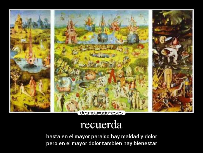 recuerda - hasta en el mayor paraiso hay maldad y dolor
pero en el mayor dolor tambien hay bienestar