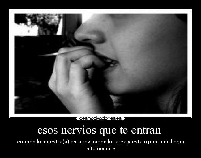 esos nervios que te entran  - cuando la maestra(a) esta revisando la tarea y esta a punto de llegar a tu nombre