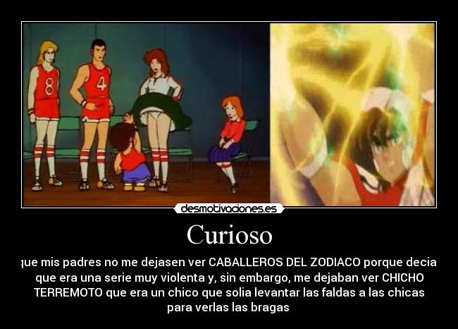 Curioso - que mis padres no me dejasen ver CABALLEROS DEL ZODIACO porque decian
que era una serie muy violenta y, sin embargo, me dejaban ver CHICHO
TERREMOTO que era un chico que solia levantar las faldas a las chicas
para verlas las bragas