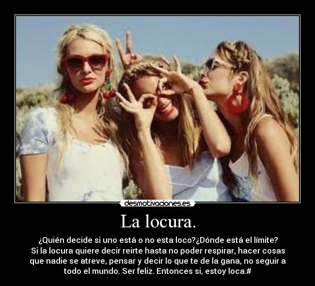 La locura. - ¿Quién decide si uno está o no esta loco?¿Dónde está el límite?
Si la locura quiere decir reirte hasta no poder respirar, hacer cosas
que nadie se atreve, pensar y decir lo que te de la gana, no seguir a
todo el mundo. Ser feliz. Entonces si, estoy loca.#
