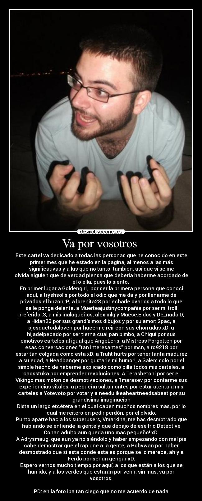 Va por vosotros  - Este cartel va dedicado a todas las personas que he conocido en este
primer mes que he estado en la pagina, al menos a las más
significativas y a las que no tanto, también, asi que si se me
olvida alguien que de verdad piensa que debería haberme acordado de
él o ella, pues lo siento. 
En primer lugar a Goldengirl,  por ser la primera persona que conoci
aquí, a tryshsolis por todo el odio que me da y por llenarme de
privados el buzon :P, a lorenita23 por echarle ovarios a todo lo que
se le ponga delante, a Muerteajustinycompañia por ser mi troll
preferido :3, a mis malagueños, alex.mlg y Maese.Eidos y De_nada;D,
a Hidan23 por sus grandísimos dibujos y por su amor: 2pac, a
ojosquetodoloven por hacerme reir con sus chorradas xD, a
hijadelpecado por ser tierna cual pan bimbo, a Chiqui por sus
emotivos carteles al igual que AngeLcris, a Mistress Forgotten por
esas conversaciones “tan interesantes” por msn, a ro9218 por
estar tan colgada como esta xD, a Truht hurts por tener tanta madurez
a su edad, a Headbanger por gustarle mi humor!, a Salem solo por el
simple hecho de haberme explicado como pilla todos mis carteles, a
caosstuka por emprender revoluciones! A Terasbetoni por ser el
Vikingo mas molon de desmotivaciones, a 1marasev por contarme sus
experiencias vitales, a pequeña saltamontes por estar atenta a mis
carteles a Yotevoto por votar y a needulikeaheartneedsabeat por su
grandísima imaginacion
Dista un largo etcétera en el cual caben muchos nombres mas, por lo
cual me reitero en pedir perdón, por el olvido.
Punto aparte hacia los superusers, Vmarkina, me has desmotrado que
hablando se entiende la gente y que debajo de ese frio Detective
Conan adulto aun queda uno mas pequeño! xD 
A Adrysmaug, que aun ya no siéndolo y haber empezando con mal pie
cabe demostrar que el rap une a la gente, a Robywan por haber
desmostrado que si esta donde esta es porque se lo merece, ah y a
Ferdo por ser un gengar xD.
Espero vernos mucho tiempo por aquí, a los que están a los que se
han ido, y a los verdes que estarán por venir, sin mas, va por
vosotros.

PD: en la foto iba tan ciego que no me acuerdo de nada