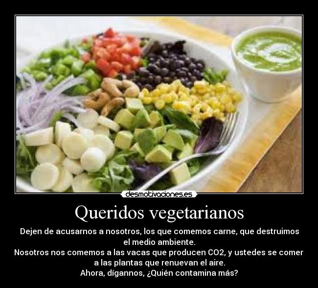 Queridos vegetarianos - Dejen de acusarnos a nosotros, los que comemos carne, que destruimos
el medio ambiente.
Nosotros nos comemos a las vacas que producen CO2, y ustedes se comen
a las plantas que renuevan el aire.
Ahora, dígannos, ¿Quién contamina más?