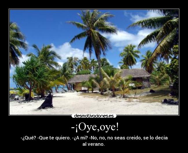 -¡Oye,oye! - -¿Qué? -Que te quiero. -¿A mi? -No, no, no seas creido, se lo decia al verano. 