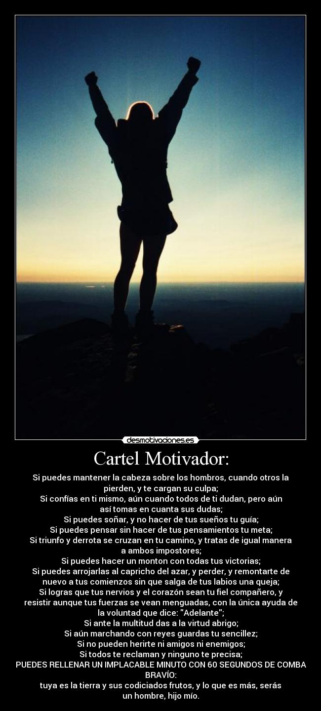 Cartel Motivador: - Si puedes mantener la cabeza sobre los hombros, cuando otros la
pierden, y te cargan su culpa;
Si confías en ti mismo, aún cuando todos de ti dudan, pero aún
así tomas en cuanta sus dudas;
Si puedes soñar, y no hacer de tus sueños tu guía;
Si puedes pensar sin hacer de tus pensamientos tu meta;
Si triunfo y derrota se cruzan en tu camino, y tratas de igual manera
a ambos impostores;
Si puedes hacer un monton con todas tus victorias;
Si puedes arrojarlas al capricho del azar, y perder, y remontarte de
nuevo a tus comienzos sin que salga de tus labios una queja;
Si logras que tus nervios y el corazón sean tu fiel compañero, y
resistir aunque tus fuerzas se vean menguadas, con la única ayuda de
la voluntad que dice: Adelante;
Si ante la multitud das a la virtud abrigo;
Si aún marchando con reyes guardas tu sencillez;
Si no pueden herirte ni amigos ni enemigos;
Si todos te reclaman y ninguno te precisa;
SI PUEDES RELLENAR UN IMPLACABLE MINUTO CON 60 SEGUNDOS DE COMBATE
BRAVÍO:
tuya es la tierra y sus codiciados frutos, y lo que es más, serás
un hombre, hijo mío.