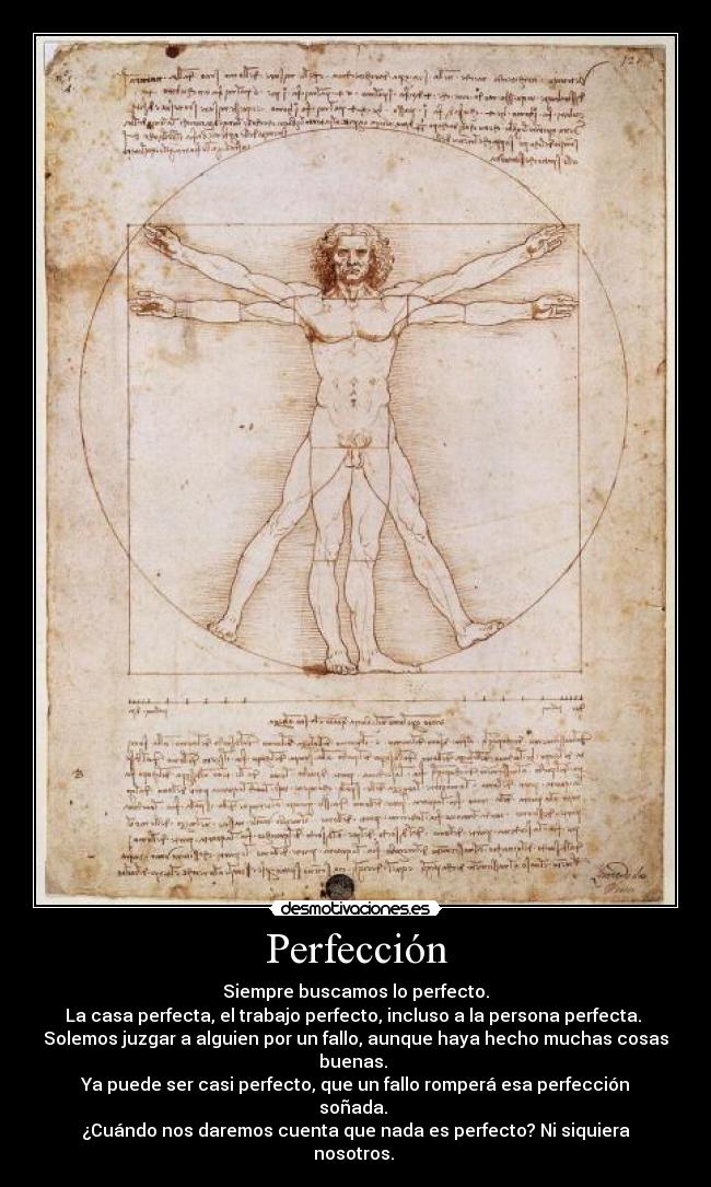 Perfección - Siempre buscamos lo perfecto.
La casa perfecta, el trabajo perfecto, incluso a la persona perfecta.
Solemos juzgar a alguien por un fallo, aunque haya hecho muchas cosas buenas.
Ya puede ser casi perfecto, que un fallo romperá esa perfección soñada.
¿Cuándo nos daremos cuenta que nada es perfecto? Ni siquiera nosotros.