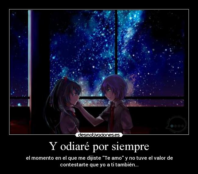 Y odiaré por siempre - el momento en el que me dijiste Te amo y no tuve el valor de
contestarte que yo a ti también...