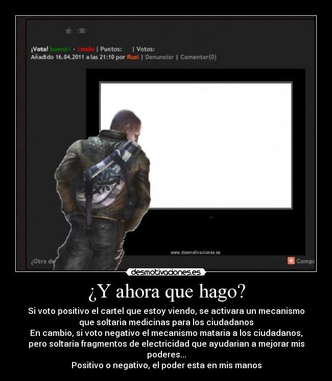 ¿Y ahora que hago? - Si voto positivo el cartel que estoy viendo, se activara un mecanismo
que soltaria medicinas para los ciudadanos
En cambio, si voto negativo el mecanismo mataria a los ciudadanos,
pero soltaria fragmentos de electricidad que ayudarian a mejorar mis
poderes...
Positivo o negativo, el poder esta en mis manos