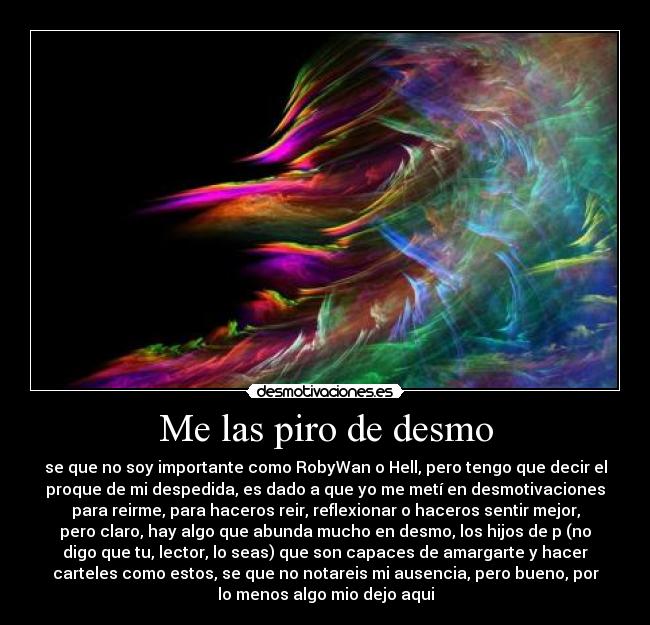 Me las piro de desmo - se que no soy importante como RobyWan o Hell, pero tengo que decir el
proque de mi despedida, es dado a que yo me metí en desmotivaciones
para reirme, para haceros reir, reflexionar o haceros sentir mejor,
pero claro, hay algo que abunda mucho en desmo, los hijos de p (no
digo que tu, lector, lo seas) que son capaces de amargarte y hacer
carteles como estos, se que no notareis mi ausencia, pero bueno, por
lo menos algo mio dejo aqui