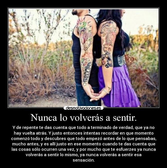 Nunca lo volverás a sentir. - Y de repente te das cuenta que todo a terminado de verdad, que ya no
hay vuelta atrás. Y justo entonces intentas recordar en que momento
comenzó todo y descubres que todo empezó antes de lo que pensabas,
mucho antes, y es allí justo en ese momento cuando te das cuenta que
las cosas sólo ocurren una vez, y por mucho que te esfuerzes ya nunca
volverás a sentir lo mismo, ya nunca volverás a sentir esa
sensación.