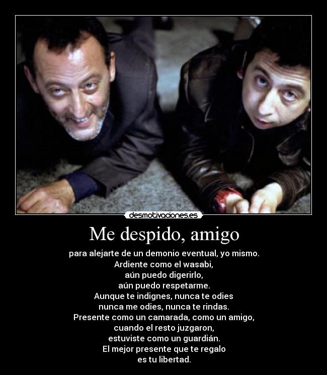 Me despido, amigo - para alejarte de un demonio eventual, yo mismo.
Ardiente como el wasabi,
aún puedo digerirlo,
aún puedo respetarme.
Aunque te indignes, nunca te odies
nunca me odies, nunca te rindas.
Presente como un camarada, como un amigo,
cuando el resto juzgaron,
estuviste como un guardián.
El mejor presente que te regalo
es tu libertad.